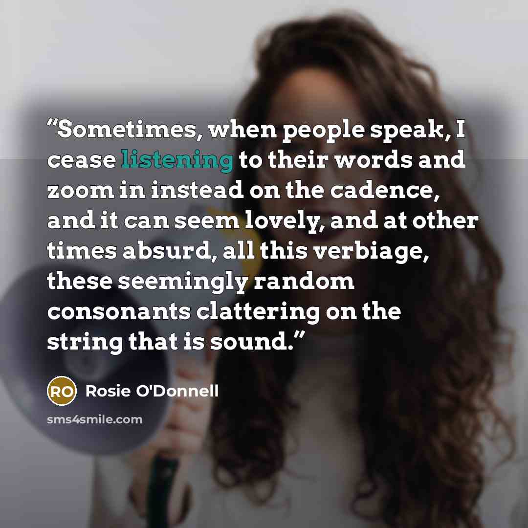 “Sometimes, when people speak, I cease listening to their words and zoom in instead on the cadence, and it can seem lovely, and at other times absurd, all this verbiage, these seemingly random consonants clattering on the string that is sound.” quote by Rosie O'Donnell