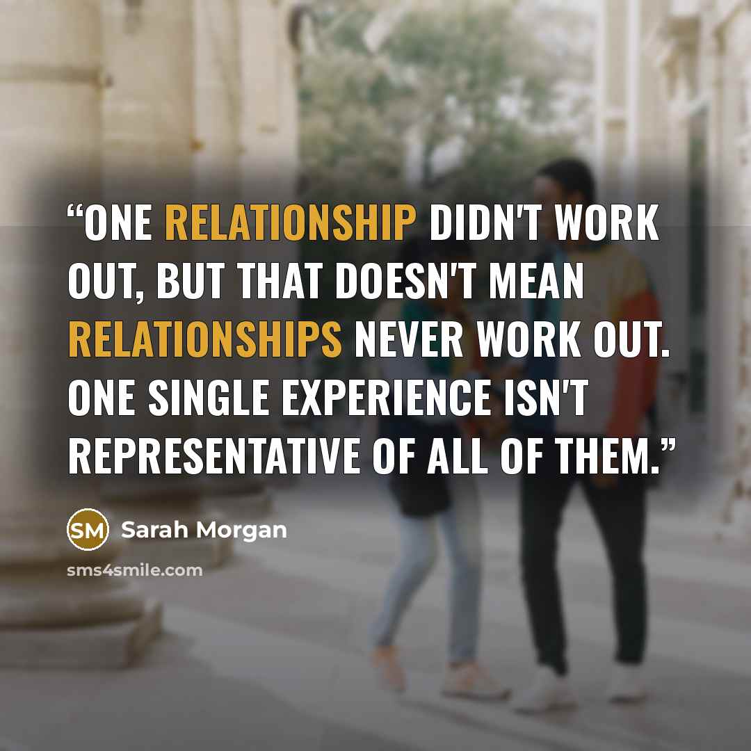 “One relationship didn't work out, but that doesn't mean relationships never work out. One single experience isn't representative of all of them.” quote by Sarah Morgan