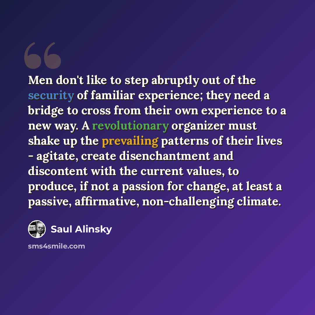 “Men don't like to step abruptly out of the security of familiar experience; they need a bridge to cross from their own experience to a new way. A revolutionary organizer must shake up the prevailing patterns of their lives - agitate, create disenchantment and discontent with the current values, to…” quote by Saul Alinsky