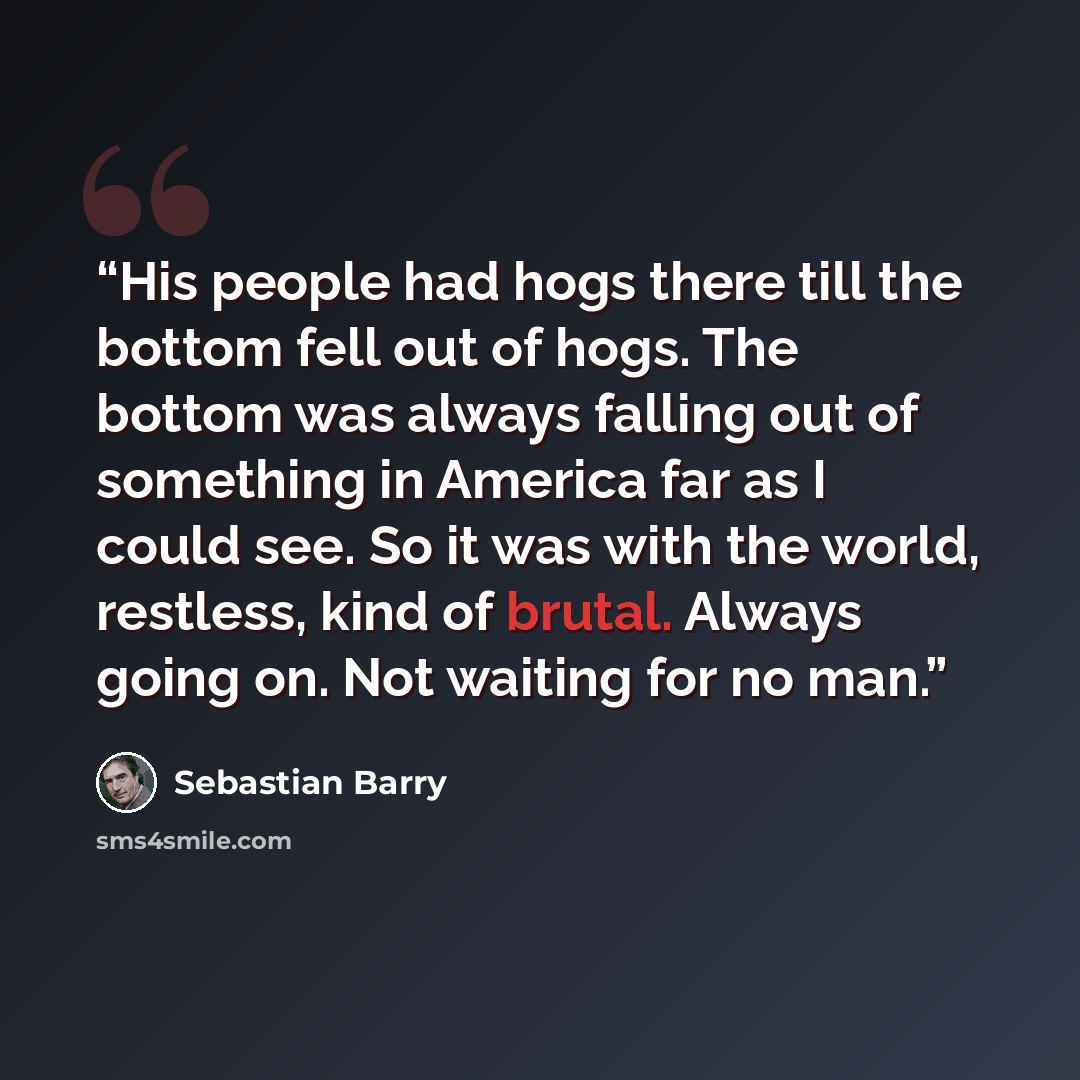 “His people had hogs there till the bottom fell out of hogs. The bottom was always falling out of something in America far as I could see. So it was with the world, restless, kind of brutal. Always going on. Not waiting for no man.” quote by Sebastian Barry