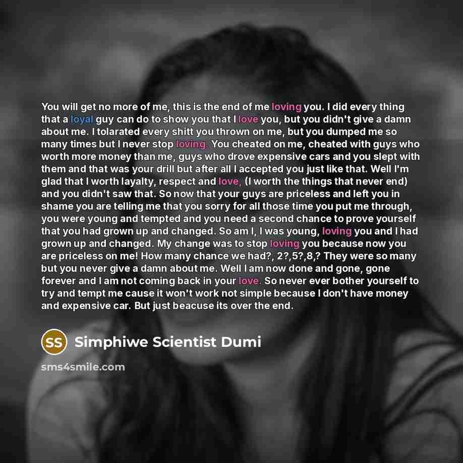 “You will get no more of me, this is the end of me loving you. I did every thing that a loyal guy can do to show you that I love you, but you didn't give a damn about me. I tolarated every shitt you thrown on me, but you dumped me so many times but I never stop loving. You cheated on me, cheated…” quote by Simphiwe Scientist Dumi