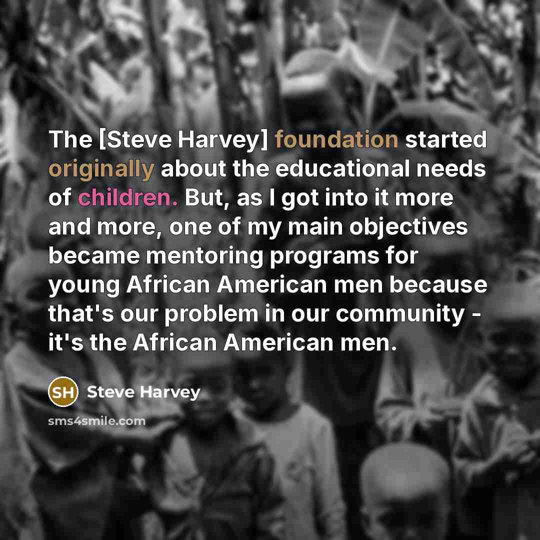 “The [Steve Harvey] foundation started originally about the educational needs of children. But, as I got into it more and more, one of my main objectives became mentoring programs for young African American men because that's our problem in our community - it's the African American men.” quote by Steve Harvey