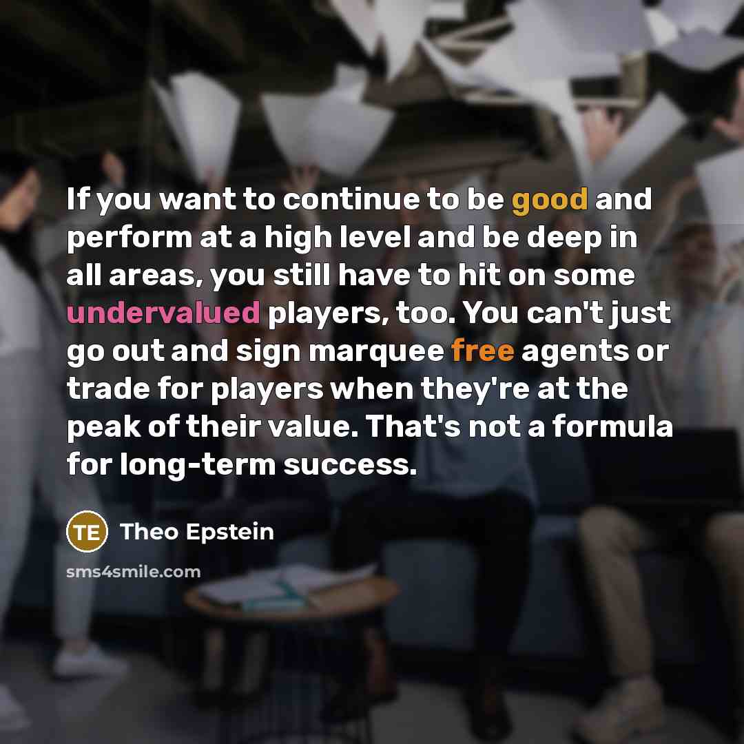 “If you want to continue to be good and perform at a high level and be deep in all areas, you still have to hit on some undervalued players, too. You can't just go out and sign marquee free agents or trade for players when they're at the peak of their value. That's not a formula for long-term…” quote by Theo Epstein