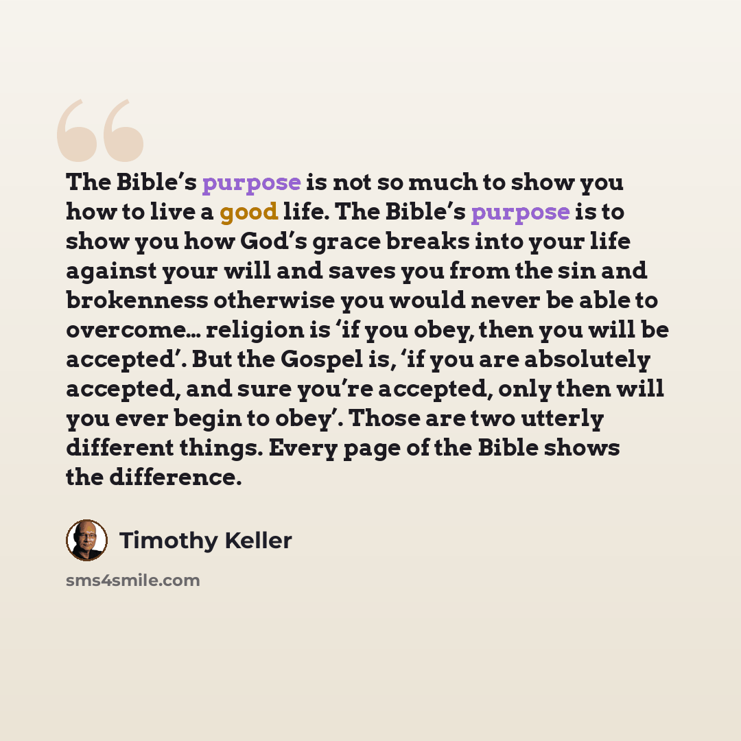 “The Bible’s purpose is not so much to show you how to live a good life. The Bible’s purpose is to show you how God’s grace breaks into your life against your will and saves you from the sin and brokenness otherwise you would never be able to overcome… religion is ‘if you obey, then you will be…” quote by Timothy Keller