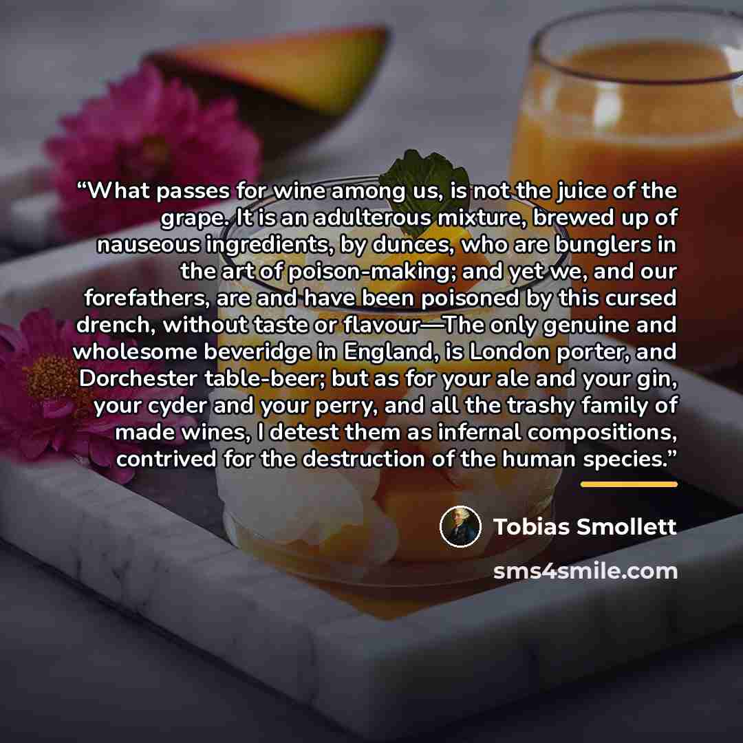 “What passes for wine among us, is not the juice of the grape. It is an adulterous mixture, brewed up of nauseous ingredients, by dunces, who are bunglers in the art of poison-making; and yet we, and our forefathers, are and have been poisoned by this cursed drench, without taste or flavour—The…” quote by Tobias Smollett