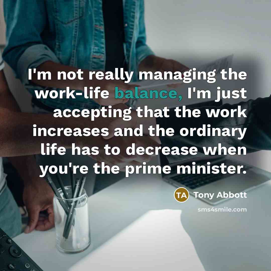 “I'm not really managing the work-life balance, I'm just accepting that the work increases and the ordinary life has to decrease when you're the prime minister.” quote by Tony Abbott