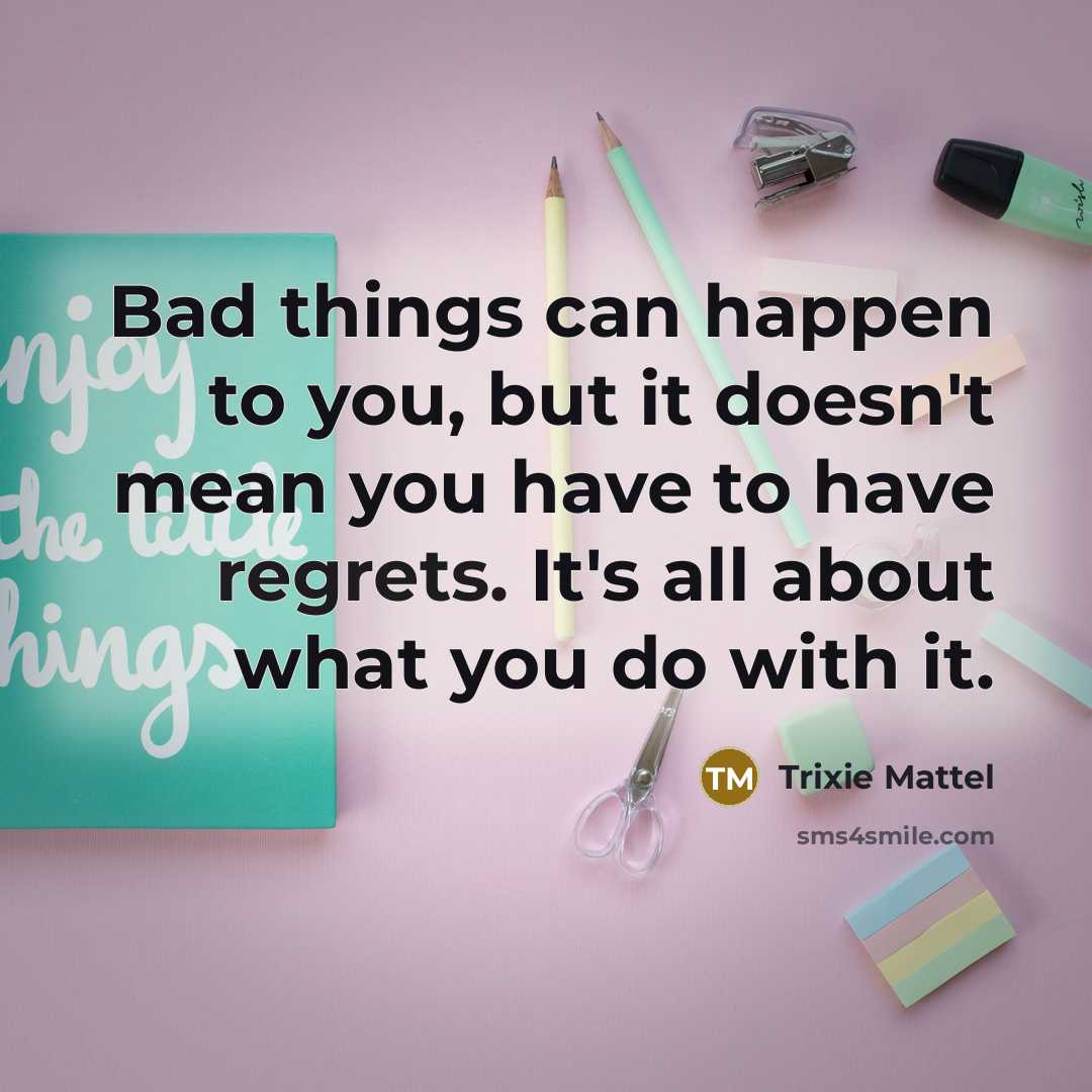 “Bad things can happen to you, but it doesn't mean you have to have regrets. It's all about what you do with it.” quote by Trixie Mattel