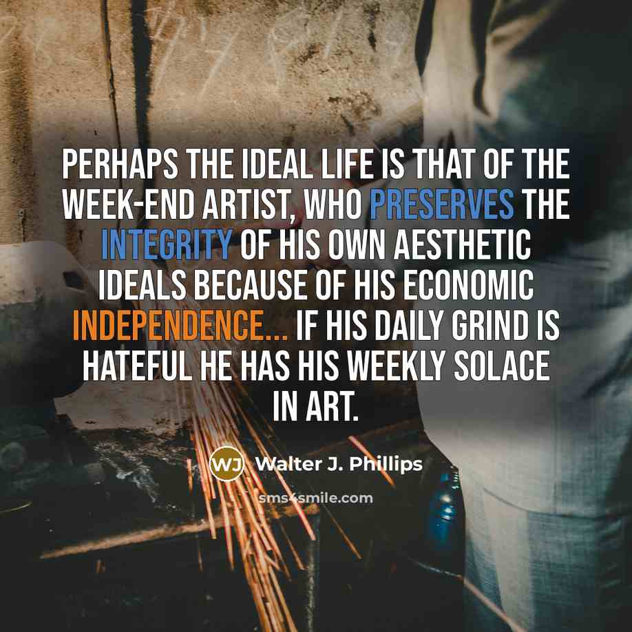 “Perhaps the ideal life is that of the week-end artist, who preserves the integrity of his own aesthetic ideals because of his economic independence... If his daily grind is hateful he has his weekly solace in art.” quote by Walter J. Phillips
