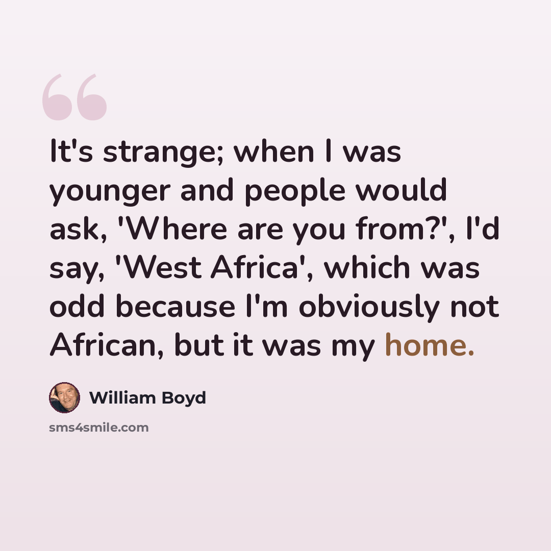 “It's strange; when I was younger and people would ask, 'Where are you from?', I'd say, 'West Africa', which was odd because I'm obviously not African, but it was my home.” quote by William Boyd