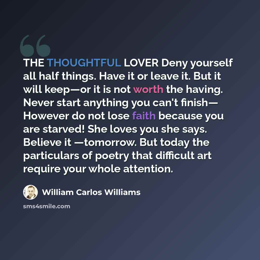 “THE THOUGHTFUL LOVER Deny yourself all half things. Have it or leave it. But it will keep—or it is not worth the having. Never start anything you can't finish— However do not lose faith because you are starved! She loves you she says. Believe it —tomorrow. But today the particulars of poetry that…” quote by William Carlos Williams