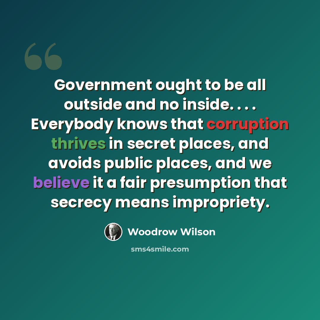 “Government ought to be all outside and no inside. . . . Everybody knows that corruption thrives in secret places, and avoids public places, and we believe it a fair presumption that secrecy means impropriety.” quote by Woodrow Wilson