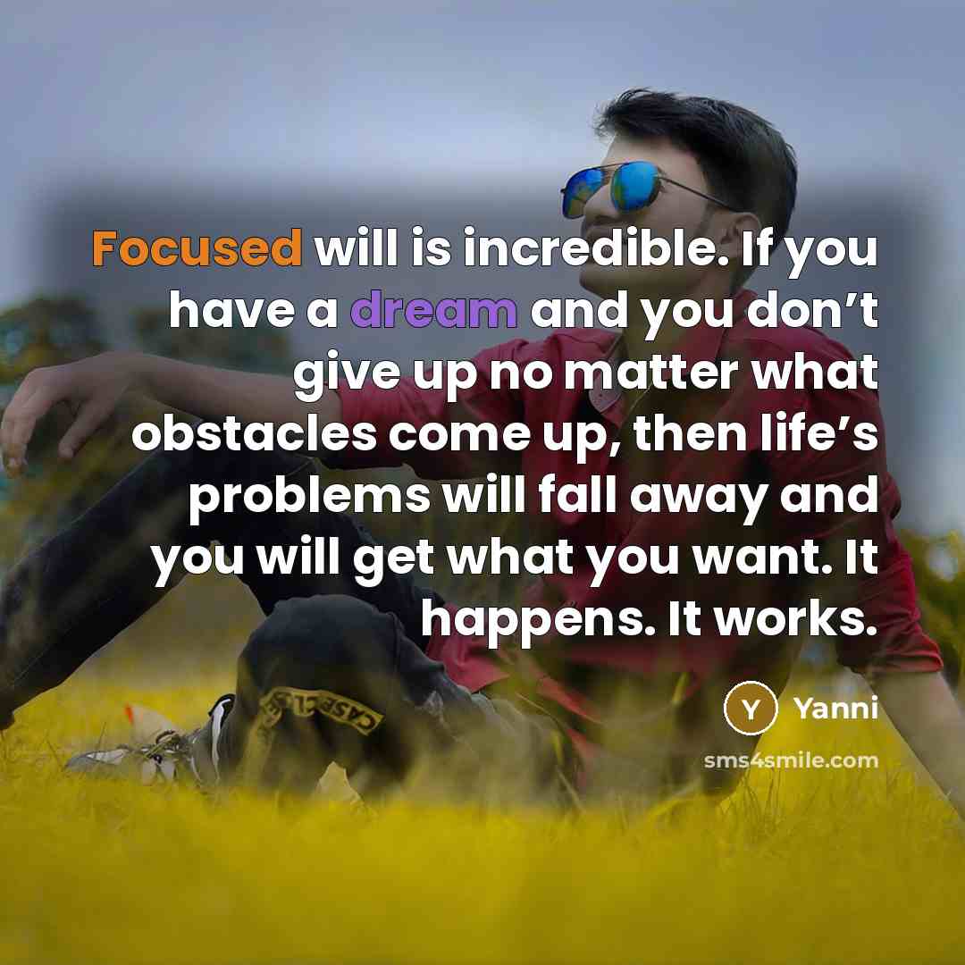 “Focused will is incredible. If you have a dream and you don’t give up no matter what obstacles come up, then life’s problems will fall away and you will get what you want. It happens. It works.” quote by Yanni