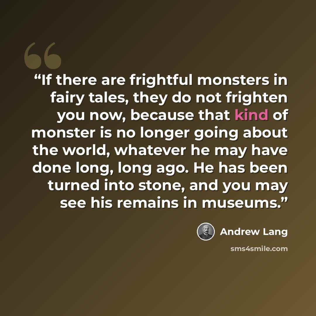 “If there are frightful monsters in fairy tales, they do not frighten you now, because that kind of monster is no longer going about the world, whatever he may have done long, long ago. He has been turned into stone, and you may see his remains in museums.” quote by Andrew Lang