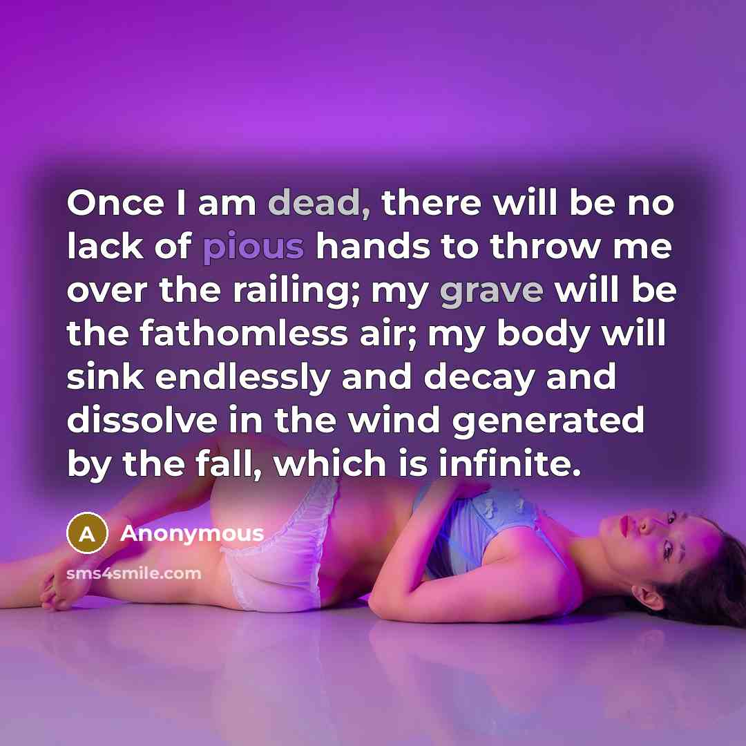 “Once I am dead, there will be no lack of pious hands to throw me over the railing; my grave will be the fathomless air; my body will sink endlessly and decay and dissolve in the wind generated by the fall, which is infinite.” quote by Anonymous