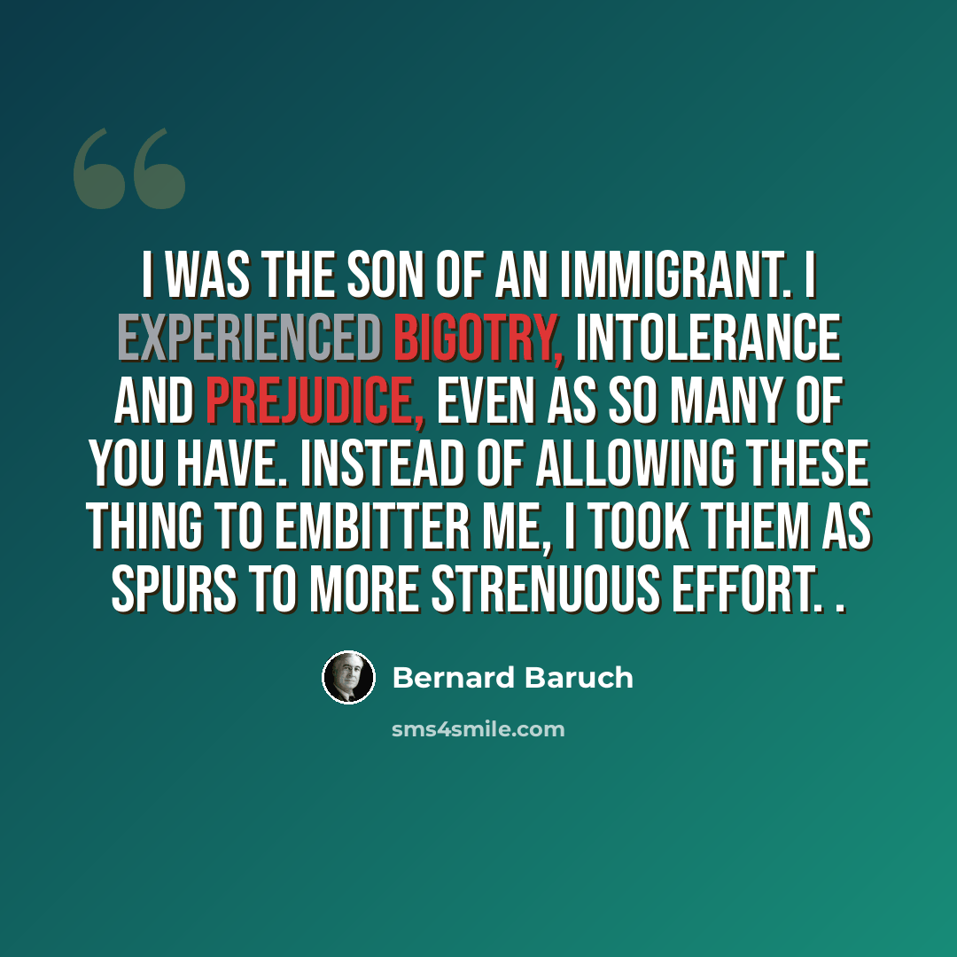 “I was the son of an immigrant. I experienced bigotry, intolerance and prejudice, even as so many of you have. Instead of allowing these thing to embitter me, I took them as spurs to more strenuous effort. .” quote by Bernard Baruch