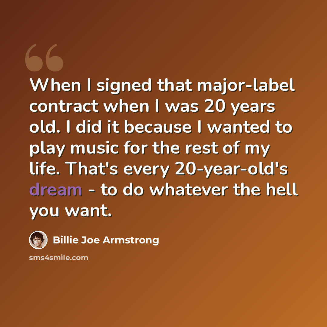 “When I signed that major-label contract when I was 20 years old. I did it because I wanted to play music for the rest of my life. That's every 20-year-old's dream - to do whatever the hell you want.” quote by Billie Joe Armstrong