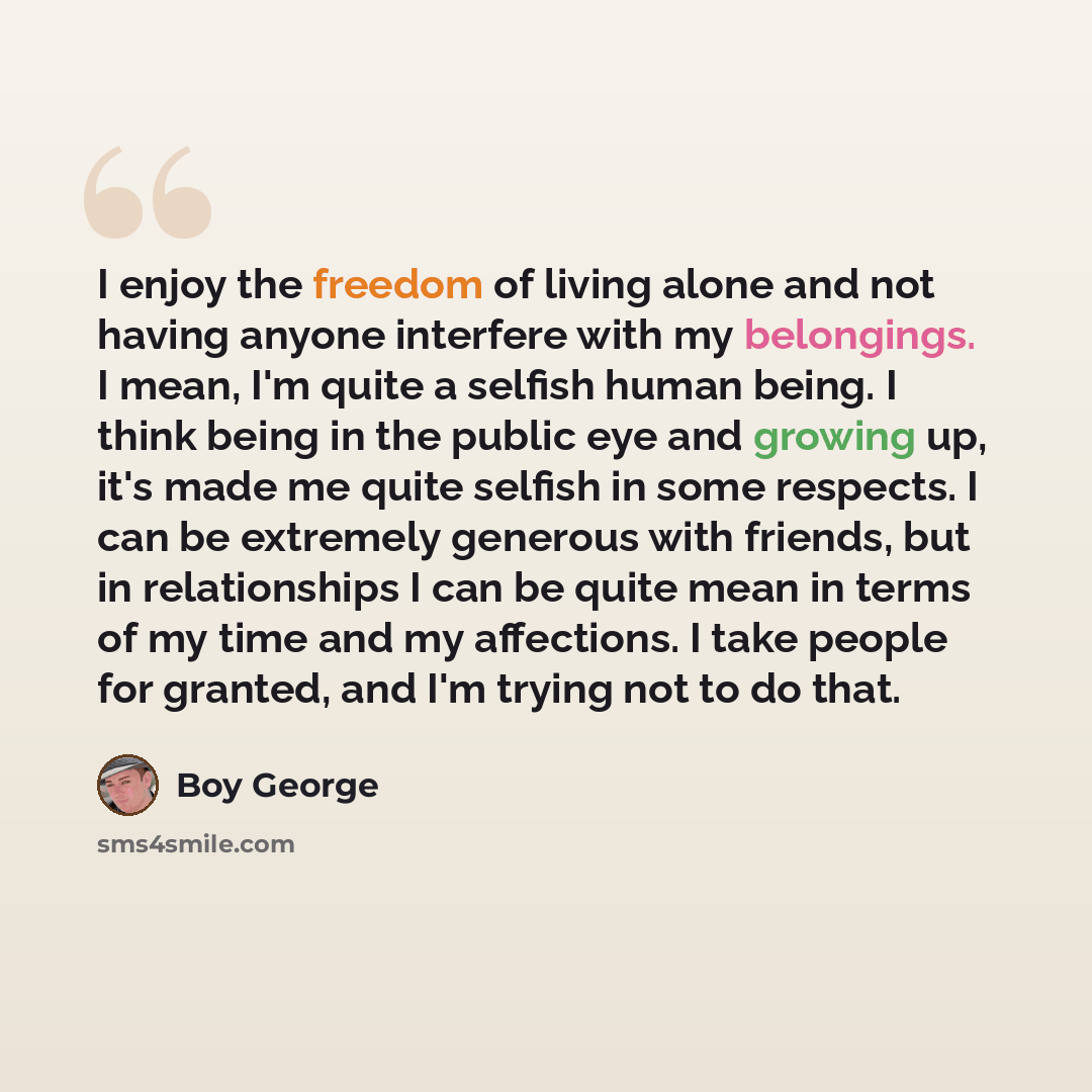 “I enjoy the freedom of living alone and not having anyone interfere with my belongings. I mean, I'm quite a selfish human being. I think being in the public eye and growing up, it's made me quite selfish in some respects. I can be extremely generous with friends, but in relationships I can be…” quote by Boy George