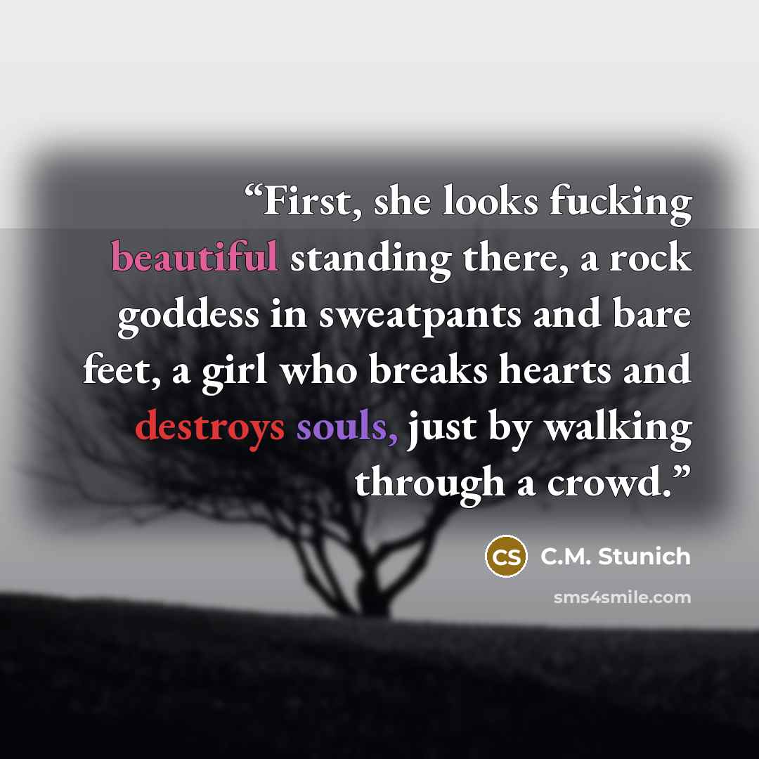 “First, she looks fucking beautiful standing there, a rock goddess in sweatpants and bare feet, a girl who breaks hearts and destroys souls, just by walking through a crowd.” quote by C.M. Stunich