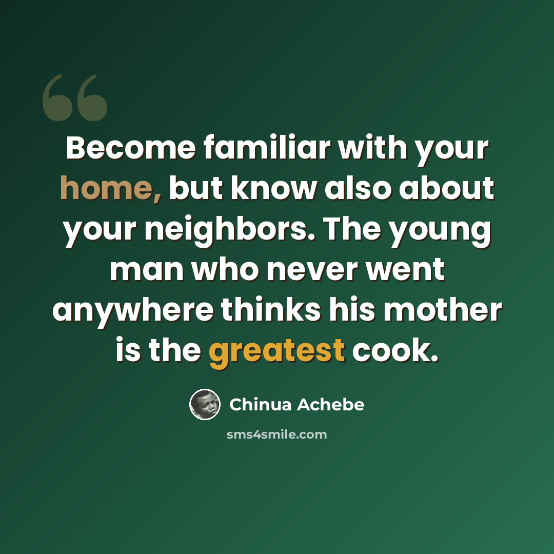 “Become familiar with your home, but know also about your neighbors. The young man who never went anywhere thinks his mother is the greatest cook.” quote by Chinua Achebe