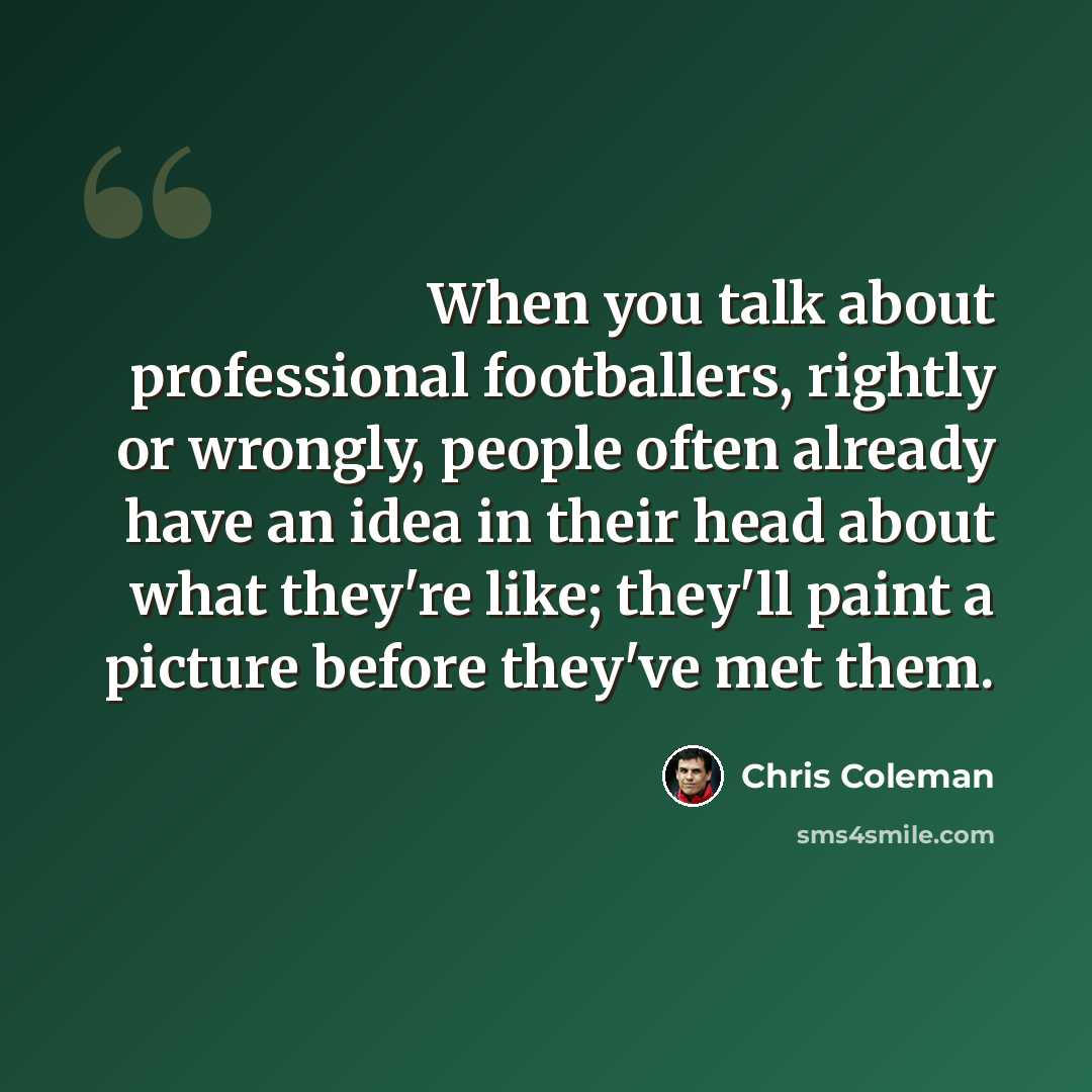 “When you talk about professional footballers, rightly or wrongly, people often already have an idea in their head about what they're like; they'll paint a picture before they've met them.” quote by Chris Coleman