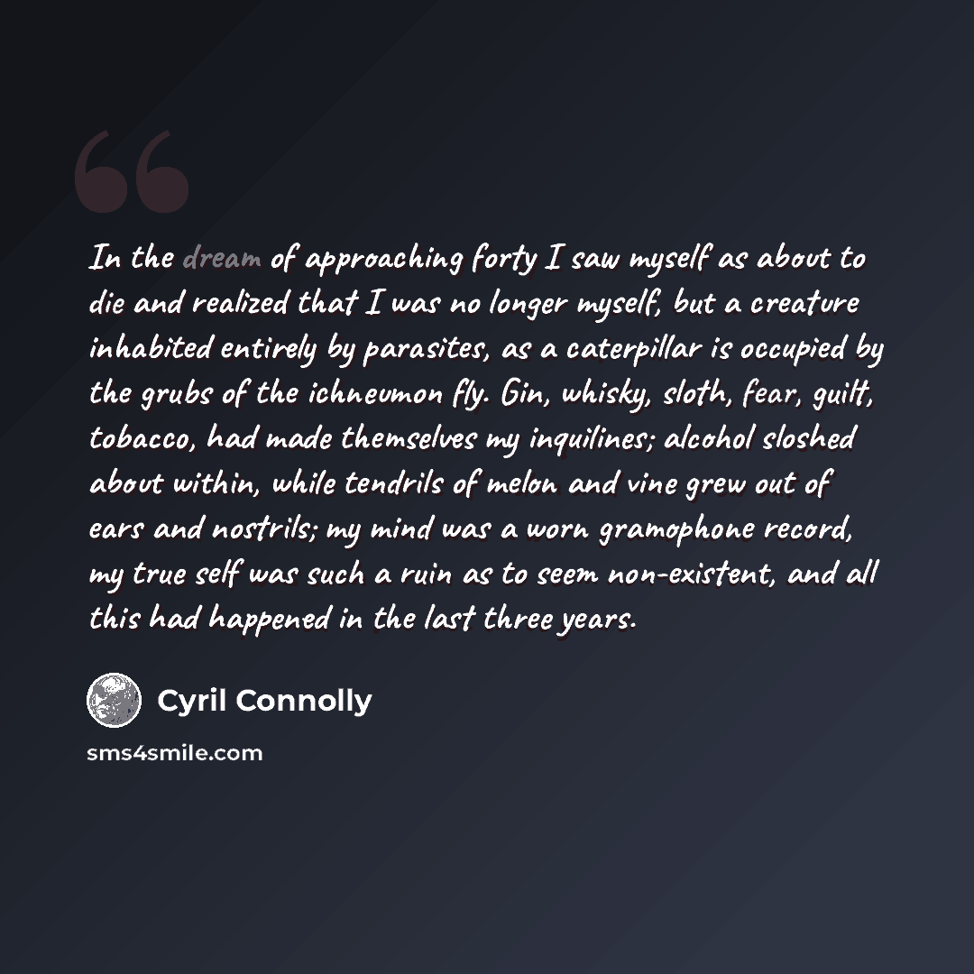“In the dream of approaching forty I saw myself as about to die and realized that I was no longer myself, but a creature inhabited entirely by parasites, as a caterpillar is occupied by the grubs of the ichneumon fly. Gin, whisky, sloth, fear, guilt, tobacco, had made themselves my inquilines…” quote by Cyril Connolly