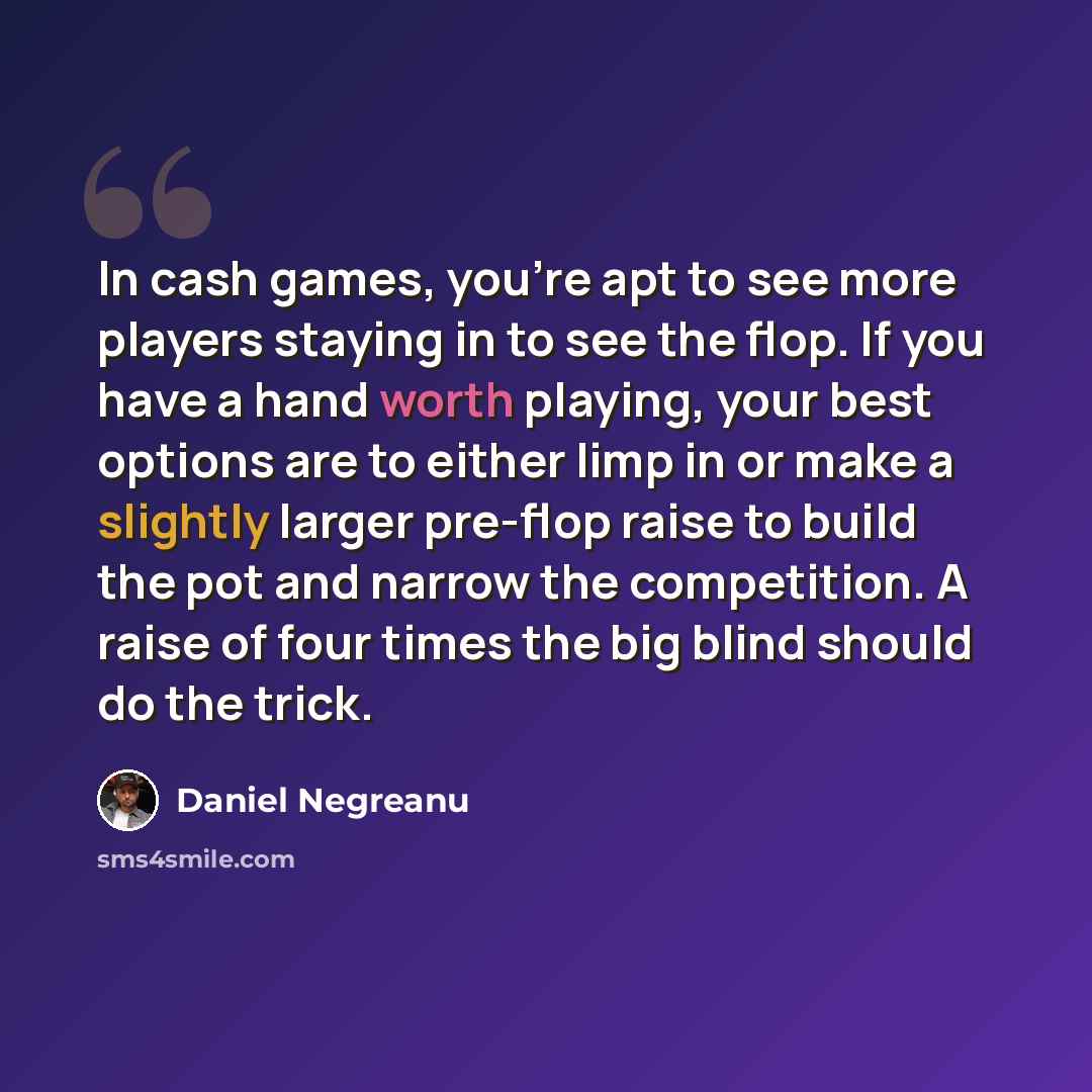 “In cash games, you're apt to see more players staying in to see the flop. If you have a hand worth playing, your best options are to either limp in or make a slightly larger pre-flop raise to build the pot and narrow the competition. A raise of four times the big blind should do the trick.” quote by Daniel Negreanu