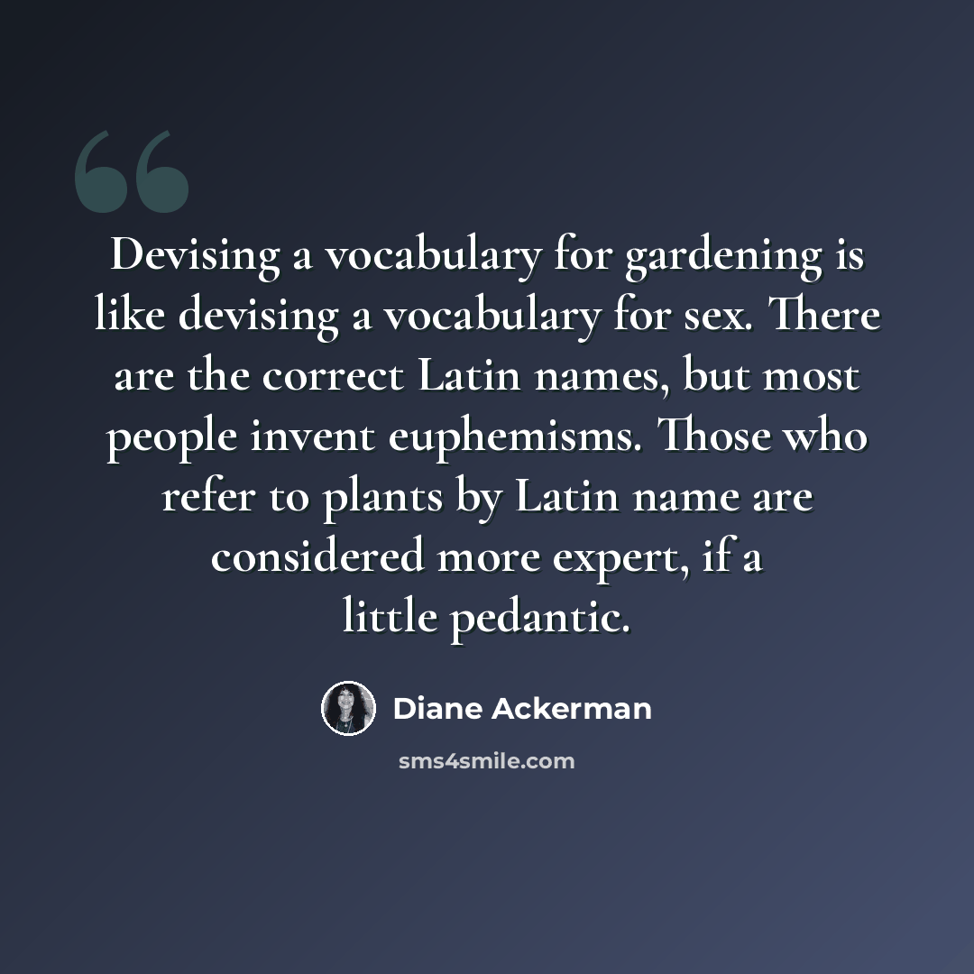 “Devising a vocabulary for gardening is like devising a vocabulary for sex. There are the correct Latin names, but most people invent euphemisms. Those who refer to plants by Latin name are considered more expert, if a little pedantic.” quote by Diane Ackerman