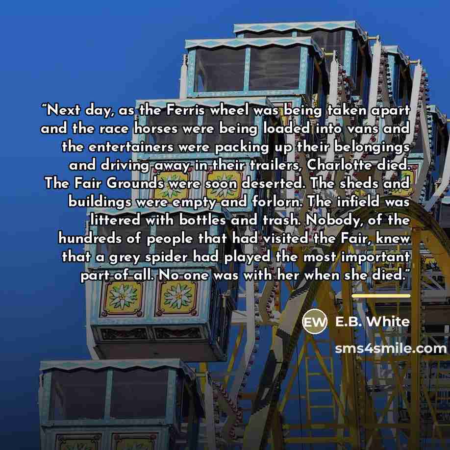 “Next day, as the Ferris wheel was being taken apart and the race horses were being loaded into vans and the entertainers were packing up their belongings and driving away in their trailers, Charlotte died. The Fair Grounds were soon deserted. The sheds and buildings were empty and forlorn. The…” quote by E.B. White