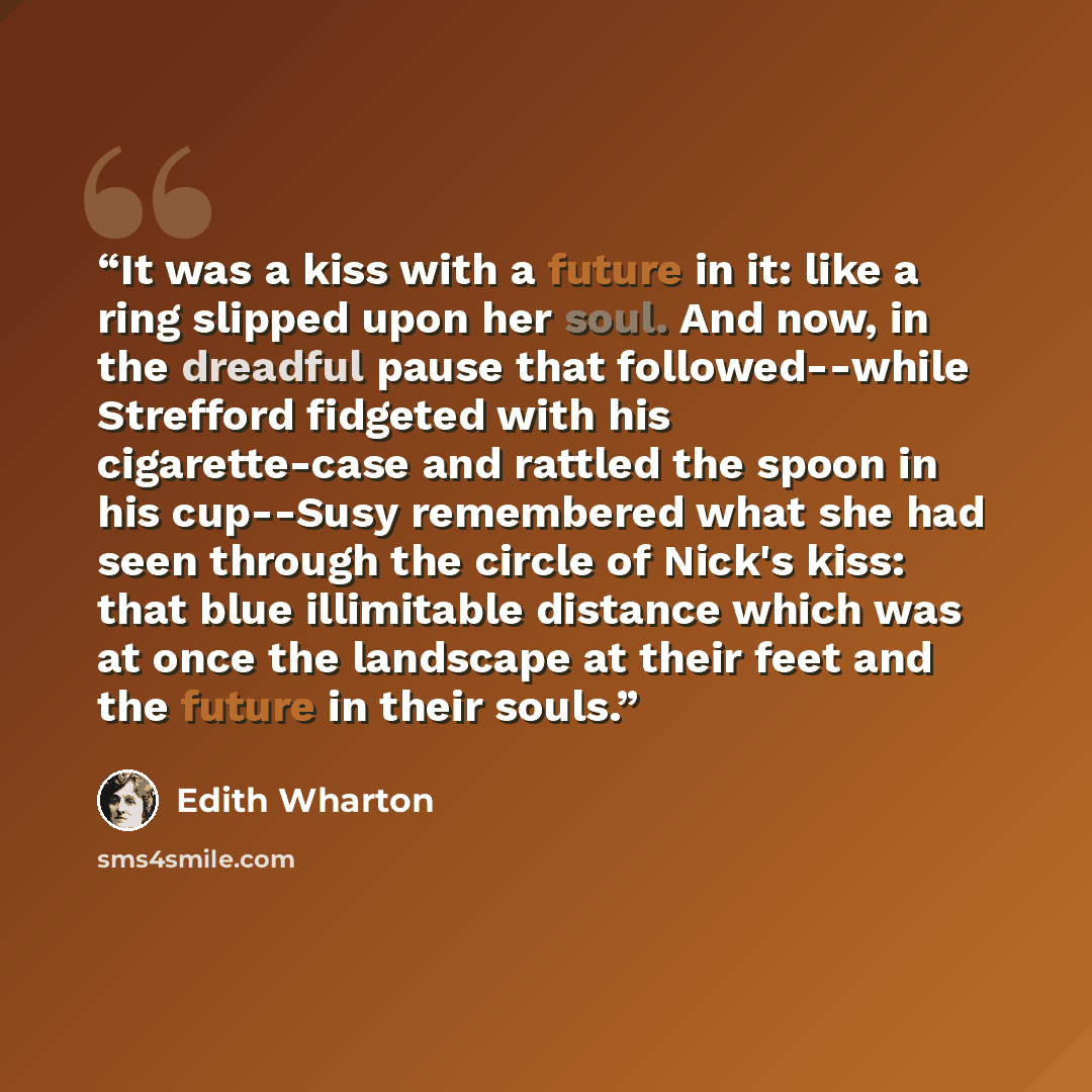 “It was a kiss with a future in it: like a ring slipped upon her soul. And now, in the dreadful pause that followed--while Strefford fidgeted with his cigarette-case and rattled the spoon in his cup--Susy remembered what she had seen through the circle of Nick's kiss: that blue illimitable distance…” quote by Edith Wharton