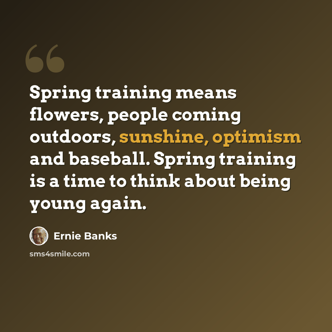 “Spring training means flowers, people coming outdoors, sunshine, optimism and baseball. Spring training is a time to think about being young again.” quote by Ernie Banks
