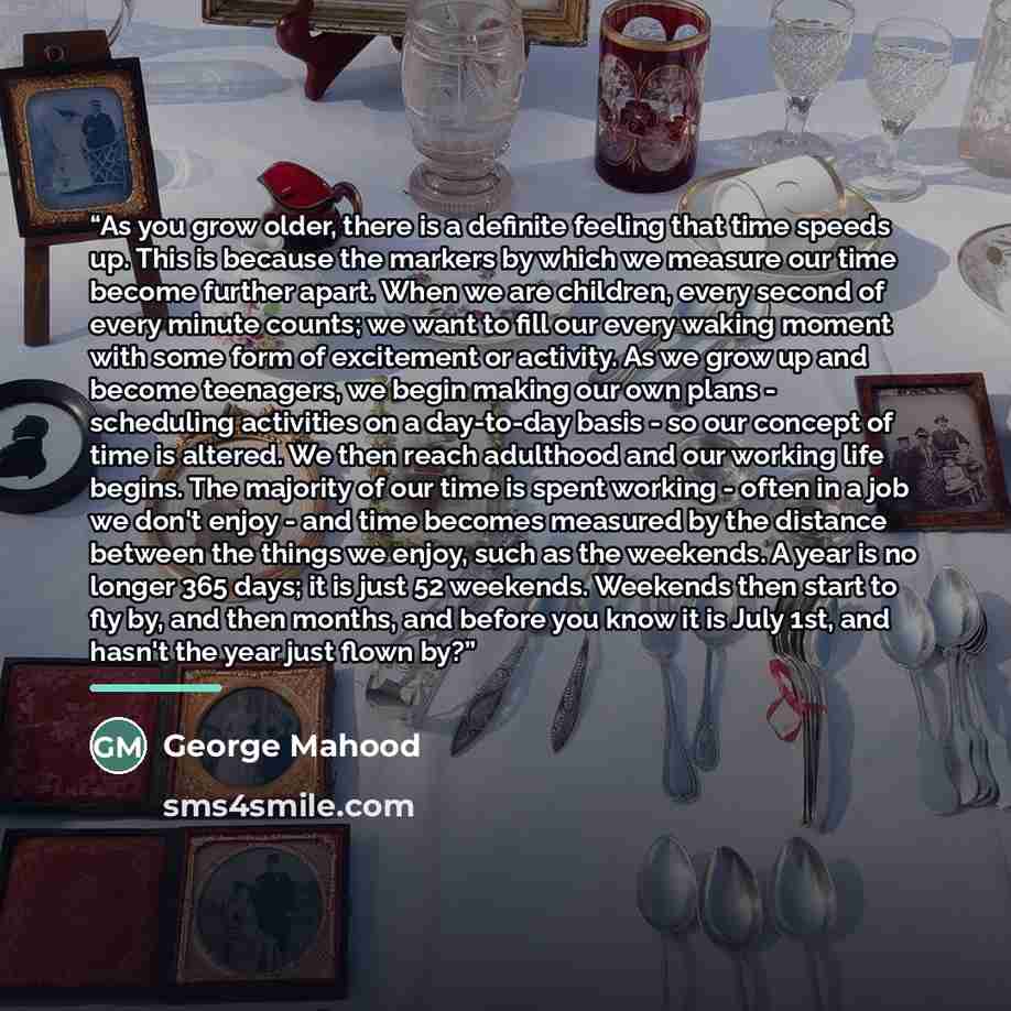 “As you grow older, there is a definite feeling that time speeds up. This is because the markers by which we measure our time become further apart. When we are children, every second of every minute counts; we want to fill our every waking moment with some form of excitement or activity. As we grow…” quote by George Mahood
