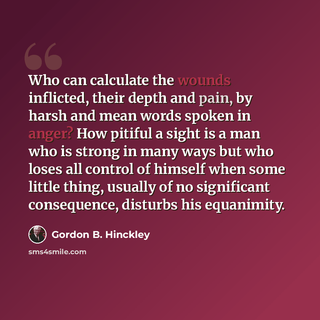 “Who can calculate the wounds inflicted, their depth and pain, by harsh and mean words spoken in anger? How pitiful a sight is a man who is strong in many ways but who loses all control of himself when some little thing, usually of no significant consequence, disturbs his equanimity.” quote by Gordon B. Hinckley