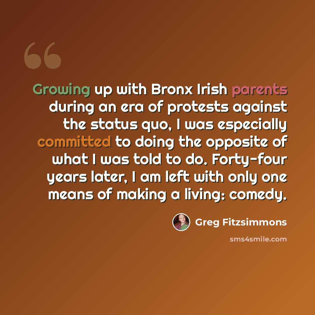 “Growing up with Bronx Irish parents during an era of protests against the status quo, I was especially committed to doing the opposite of what I was told to do. Forty-four years later, I am left with only one means of making a living: comedy.” quote by Greg Fitzsimmons