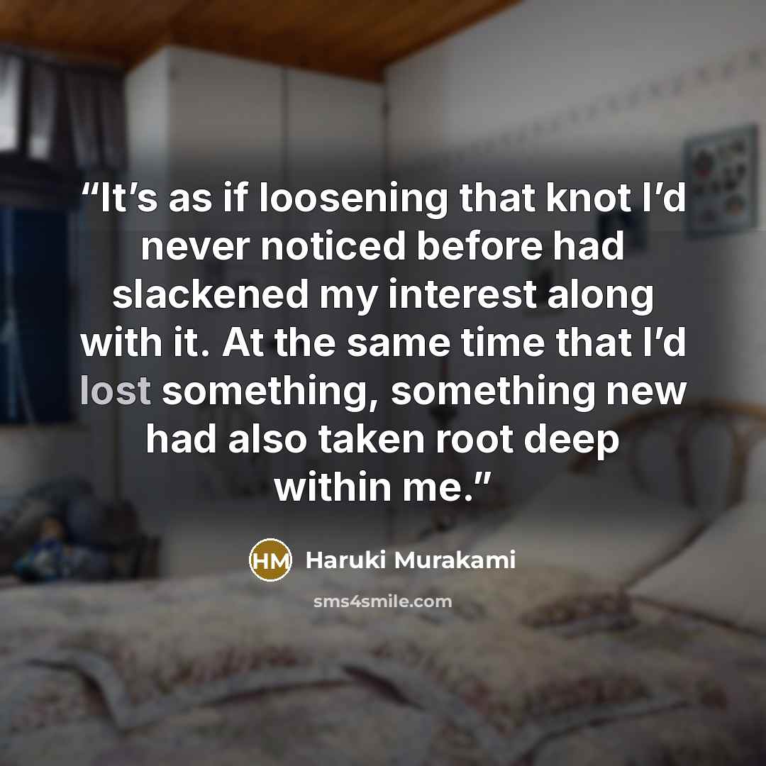 “It’s as if loosening that knot I’d never noticed before had slackened my interest along with it. At the same time that I’d lost something, something new had also taken root deep within me.” quote by Haruki Murakami