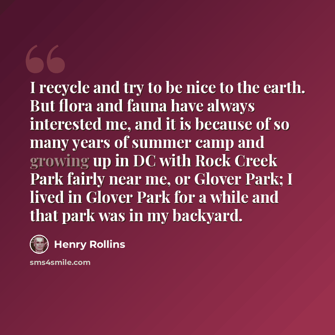 “I recycle and try to be nice to the earth. But flora and fauna have always interested me, and it is because of so many years of summer camp and growing up in DC with Rock Creek Park fairly near me, or Glover Park; I lived in Glover Park for a while and that park was in my backyard.” quote by Henry Rollins
