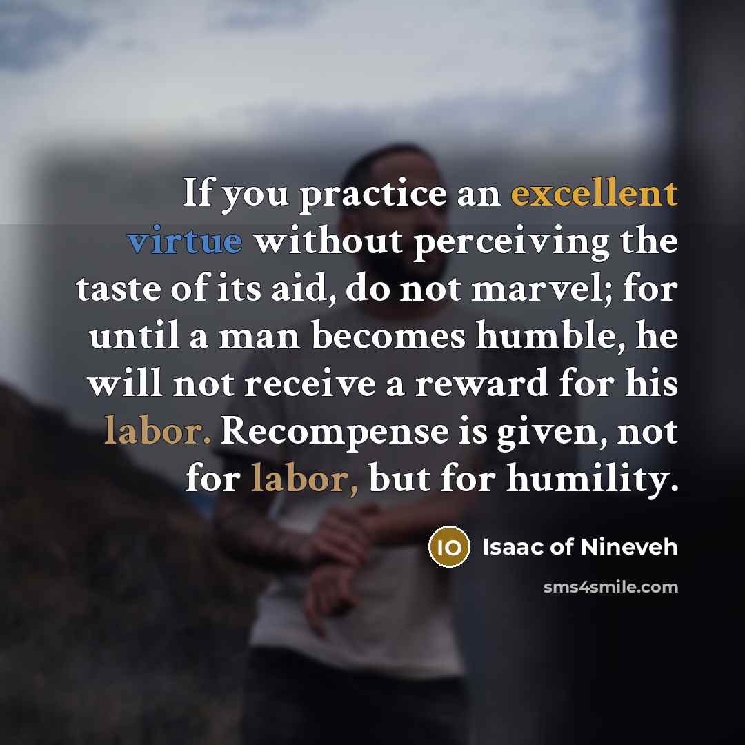 “If you practice an excellent virtue without perceiving the taste of its aid, do not marvel; for until a man becomes humble, he will not receive a reward for his labor. Recompense is given, not for labor, but for humility.” quote by Isaac of Nineveh