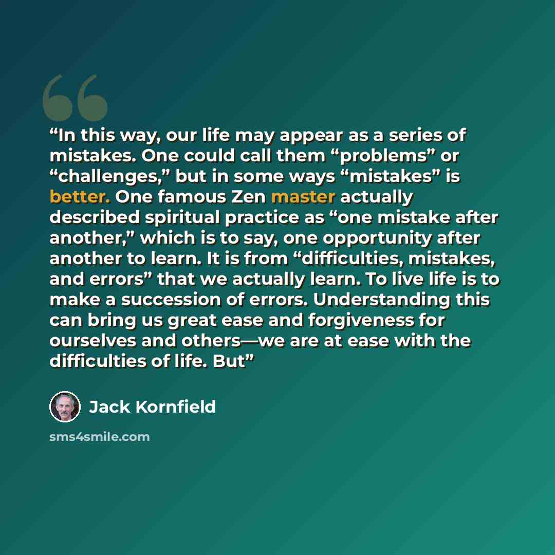 “In this way, our life may appear as a series of mistakes. One could call them “problems” or “challenges,” but in some ways “mistakes” is better. One famous Zen master actually described spiritual practice as “one mistake after another,” which is to say, one opportunity after another to learn. It…” quote by Jack Kornfield