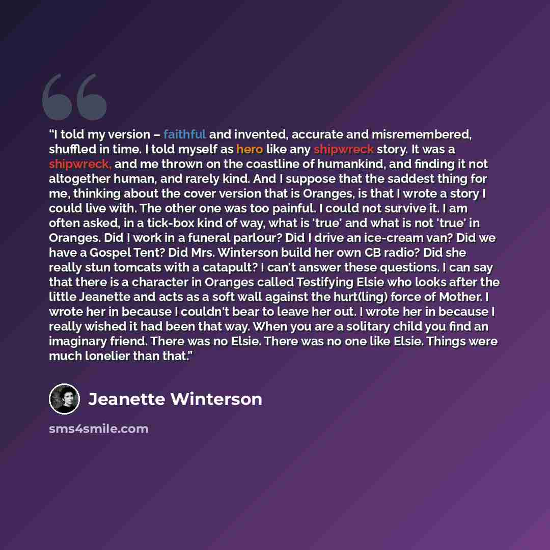 “I told my version – faithful and invented, accurate and misremembered, shuffled in time. I told myself as hero like any shipwreck story. It was a shipwreck, and me thrown on the coastline of humankind, and finding it not altogether human, and rarely kind. And I suppose that the saddest thing for…” quote by Jeanette Winterson