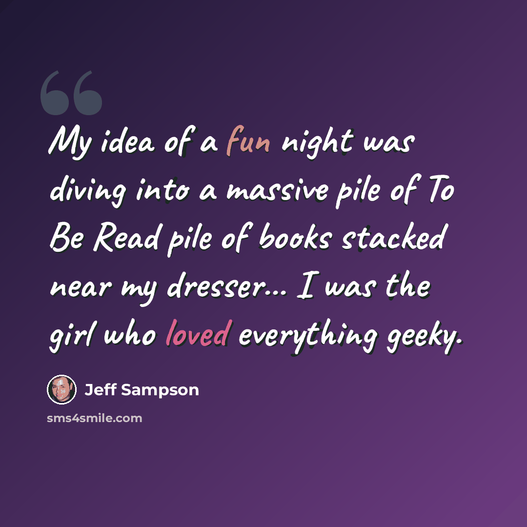 “My idea of a fun night was diving into a massive pile of To Be Read pile of books stacked near my dresser... I was the girl who loved everything geeky.” quote by Jeff Sampson