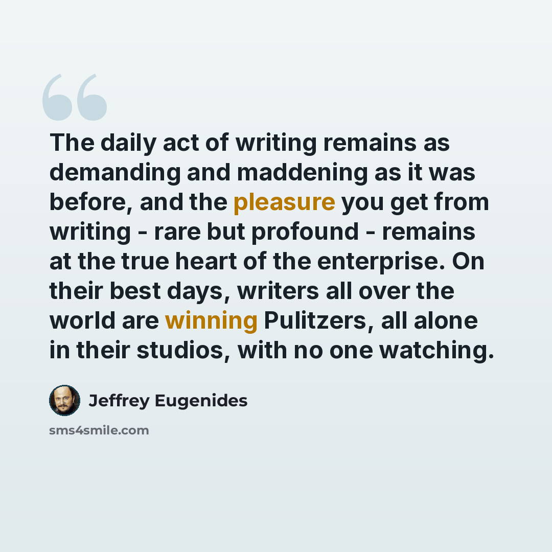 “The daily act of writing remains as demanding and maddening as it was before, and the pleasure you get from writing - rare but profound - remains at the true heart of the enterprise. On their best days, writers all over the world are winning Pulitzers, all alone in their studios, with no one…” quote by Jeffrey Eugenides