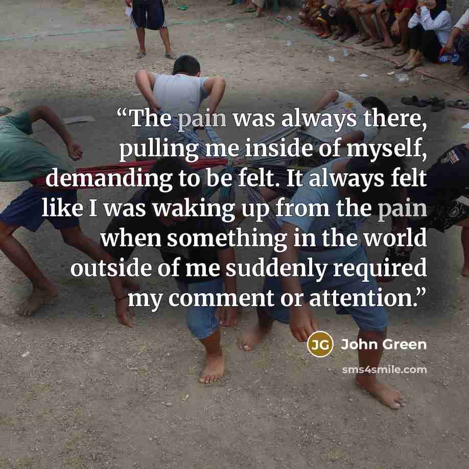 “The pain was always there, pulling me inside of myself, demanding to be felt. It always felt like I was waking up from the pain when something in the world outside of me suddenly required my comment or attention.” quote by John Green