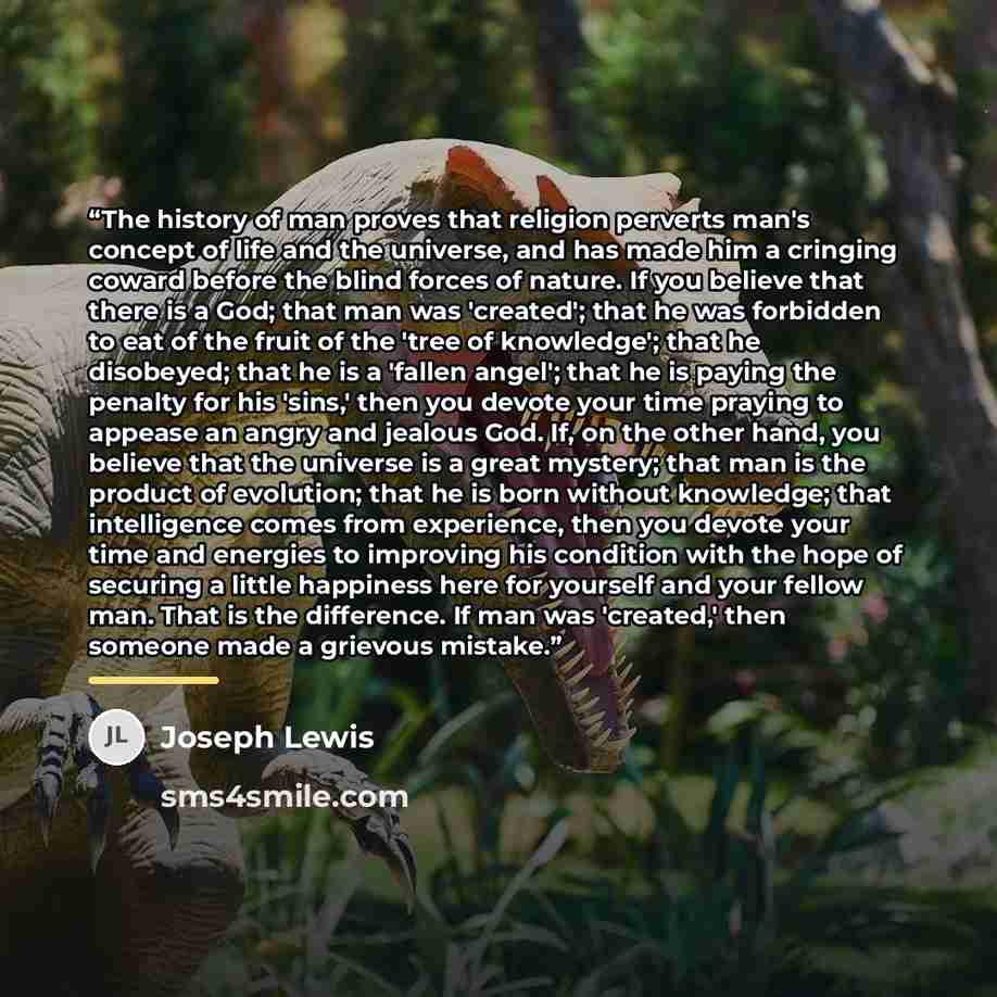 “The history of man proves that religion perverts man's concept of life and the universe, and has made him a cringing coward before the blind forces of nature. If you believe that there is a God; that man was 'created'; that he was forbidden to eat of the fruit of the 'tree of knowledge'; that he…” quote by Joseph Lewis