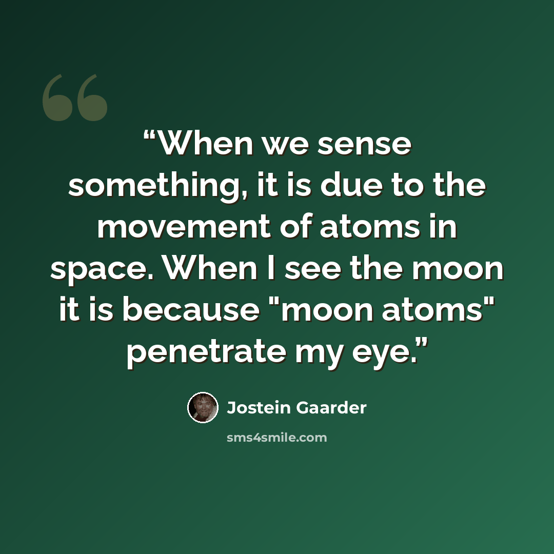 “When we sense something, it is due to the movement of atoms in space. When I see the moon it is because "moon atoms" penetrate my eye.” quote by Jostein Gaarder