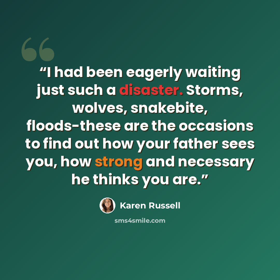 “I had been eagerly waiting just such a disaster. Storms, wolves, snakebite, floods-these are the occasions to find out how your father sees you, how strong and necessary he thinks you are.” quote by Karen Russell