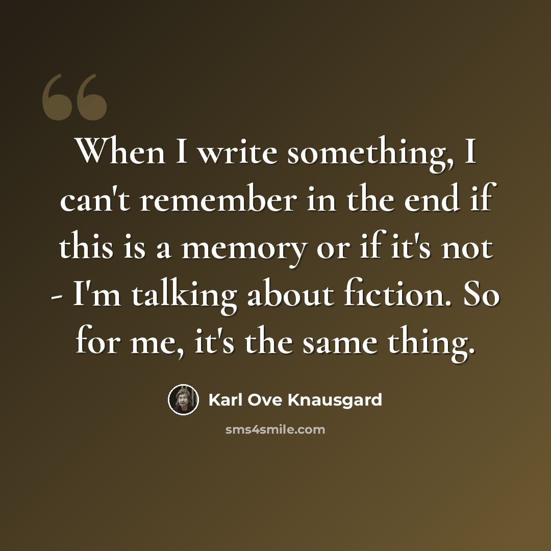 “When I write something, I can't remember in the end if this is a memory or if it's not - I'm talking about fiction. So for me, it's the same thing.” quote by Karl Ove Knausgard