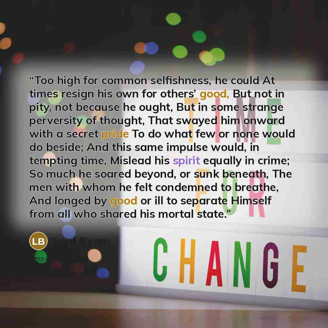 “Too high for common selfishness, he could At times resign his own for others’ good, But not in pity, not because he ought, But in some strange perversity of thought, That swayed him onward with a secret pride To do what few or none would do beside; And this same impulse would, in tempting time…” quote by Lord Byron