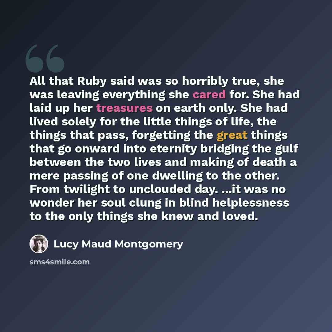 “All that Ruby said was so horribly true, she was leaving everything she cared for. She had laid up her treasures on earth only. She had lived solely for the little things of life, the things that pass, forgetting the great things that go onward into eternity bridging the gulf between the two lives…” quote by Lucy Maud Montgomery