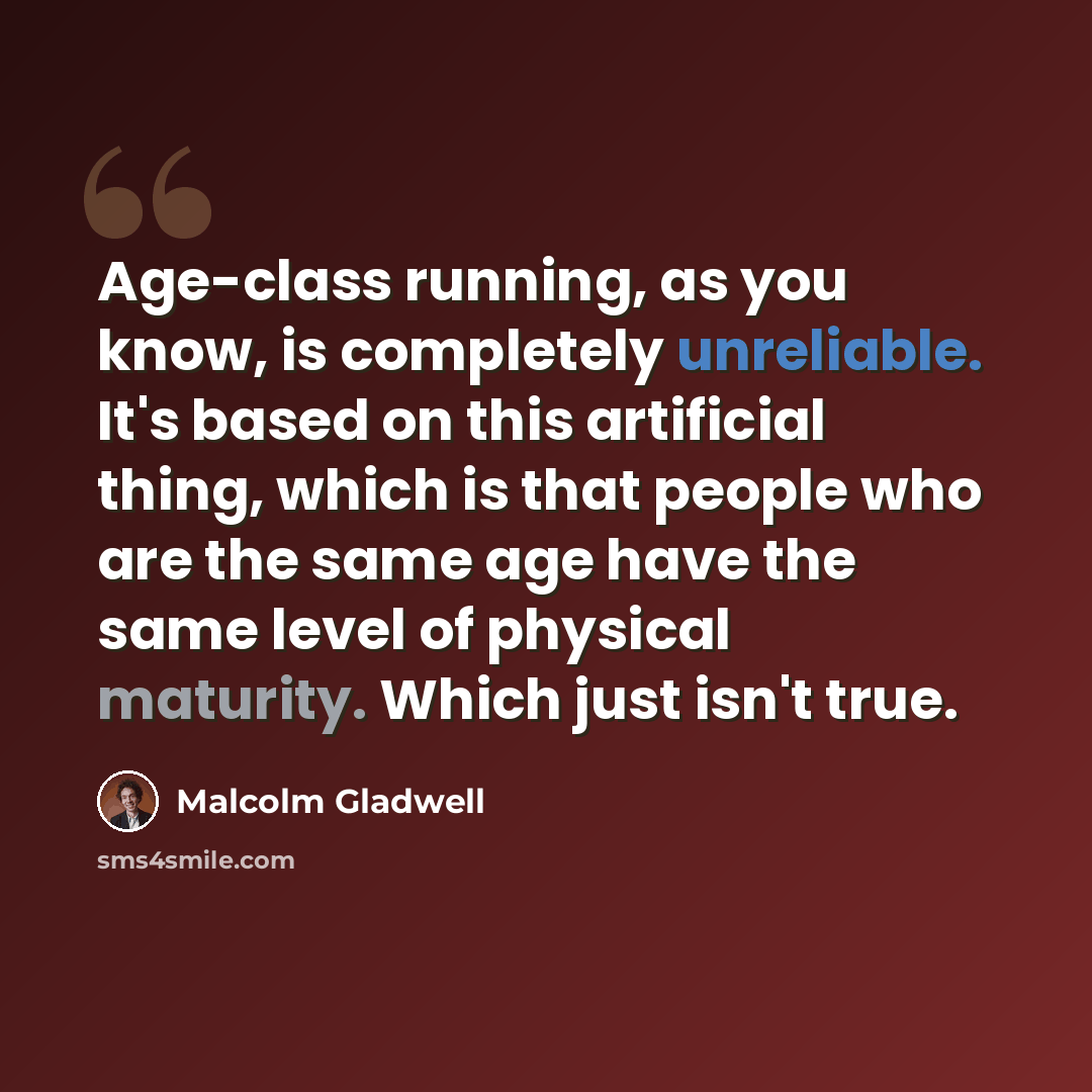 “Age-class running, as you know, is completely unreliable. It's based on this artificial thing, which is that people who are the same age have the same level of physical maturity. Which just isn't true.” quote by Malcolm Gladwell