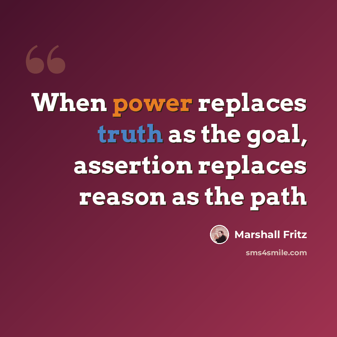 “When power replaces truth as the goal, assertion replaces reason as the path” quote by Marshall Fritz