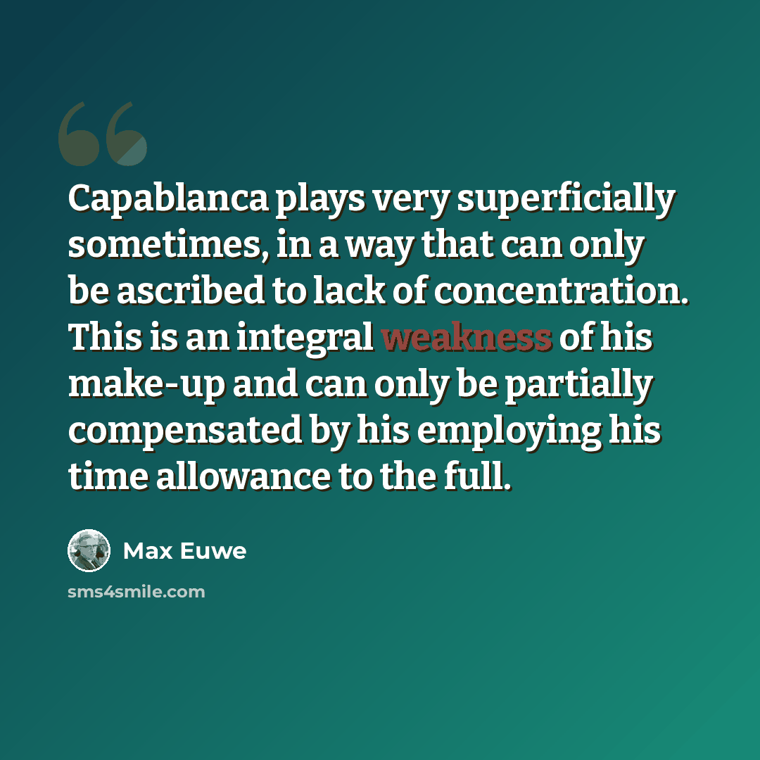“Capablanca plays very superficially sometimes, in a way that can only be ascribed to lack of concentration. This is an integral weakness of his make-up and can only be partially compensated by his employing his time allowance to the full.” quote by Max Euwe